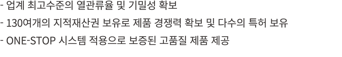  업계 최고수준의 열관류율 및 기밀성 확보 130여개의 지적재산권 보유로 제품 경쟁력 확보 및 다수의 특허 보유 ONE STOP 시스템 적용으로 보증된 고품질 제품 제공